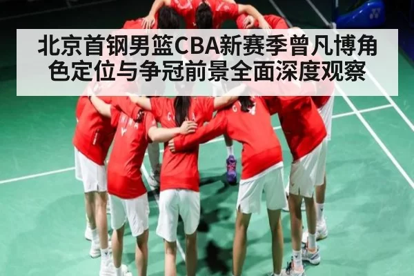 北京首钢男篮CBA新赛季曾凡博角色定位与争冠前景全面深度观察