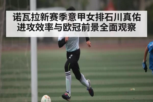 诺瓦拉新赛季意甲女排石川真佑进攻效率与欧冠前景全面观察